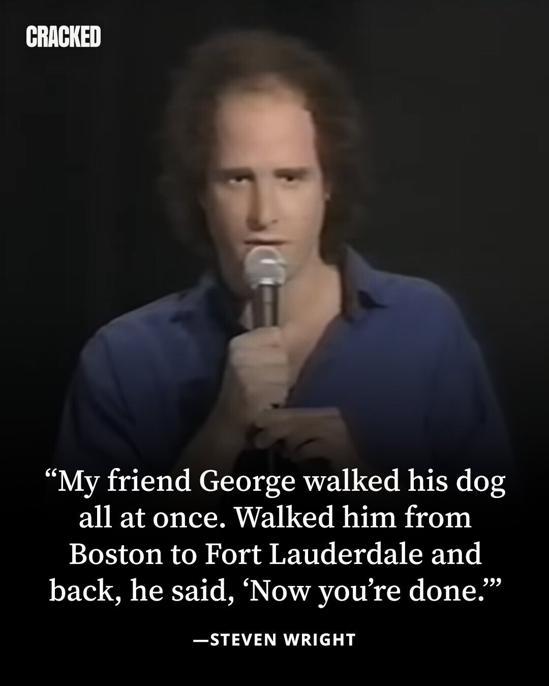 CRACKED My friend George walked his dog all at once. Walked him from Boston to Fort Lauderdale and back, he said, 'Now you're done. -STEVEN WRIGHT 