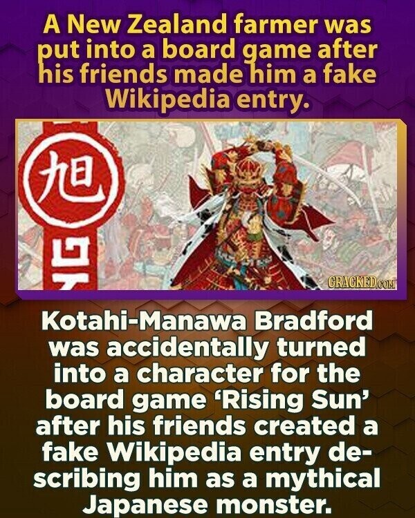 A New Zealand farmer was put into a board game after his friends made him a fake Wikipedia entry. KE GRACKED.COM G Kotahi-Manawa Bradford was accidentally turned into a character for the board game 'Rising Sun' after his friends created a fake Wikipedia entry de- scribing him as a mythical Japanese monster.