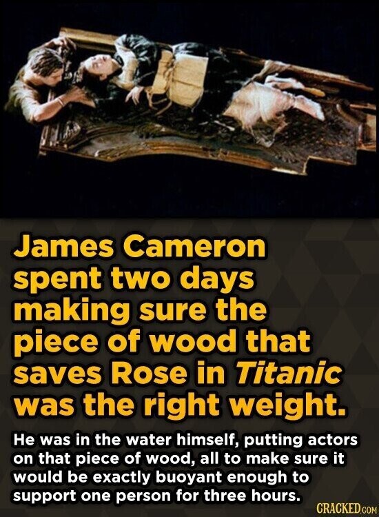 James Cameron spent two days making sure the piece of wood that saves Rose in Titanic was the right weight. He was in the water himself, putting actors on that piece of wood, all to make sure it would be exactly buoyant enough to support one person for three hours. CRACKED.COM