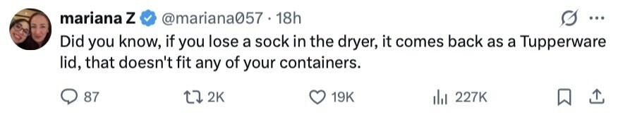 mariana Z @mariana057 18h ... Did you know, if you lose a sock in the dryer, it comes back as a Tupperware lid, that doesn't fit any of your containers. 87 2K 19K 227K 