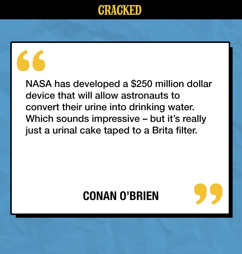 CRACKED NASA has developed a $250 million dollar device that will allow astronauts to convert their urine into drinking water. Which sounds impressive - but it's really just a urinal cake taped to a Brita filter. CONAN O'BRIEN 