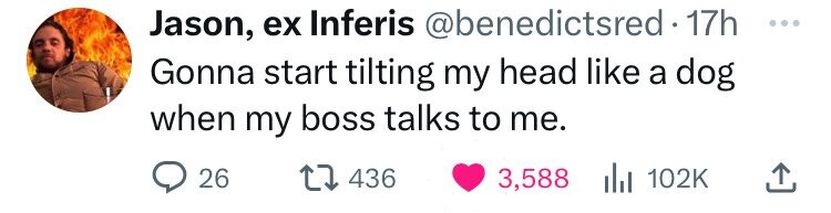 Jason, ex Inferis @benedictsred•1 17h ... Gonna start tilting my head like a dog when my boss talks to me. 26 436 3,588 du 102K