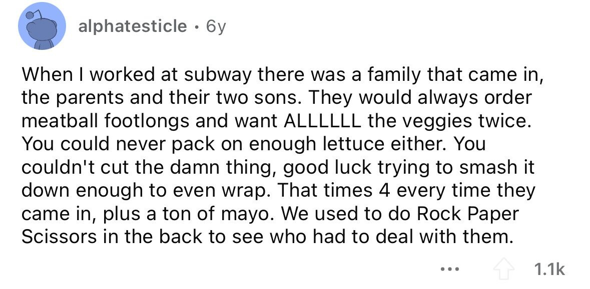 alphatesticle . 6y When I worked at subway there was a family that came in, the parents and their two sons. They would always order meatball footlongs and want ALLLLLL the veggies twice. You could never pack on enough lettuce either. You couldn't cut the damn thing, good luck trying to smash it down enough to even wrap. That times 4 every time they came in, plus a ton of mayo. We used to do Rock Paper Scissors in the back to see who had to deal with them. ... 1.1k