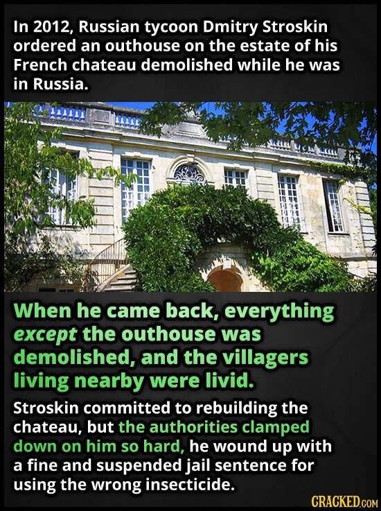 In 2012, Russian tycoon Dmitry Stroskin ordered an outhouse on the estate of his French chateau demolished while he was in Russia. When he came back, everything except the outhouse was demolished, and the villagers living nearby were livid. Stroskin committed to rebuilding the chateau, but the authorities clamped down on him so hard, he wound up with a fine and suspended jail sentence for using the wrong insecticide. CRACKED.COM