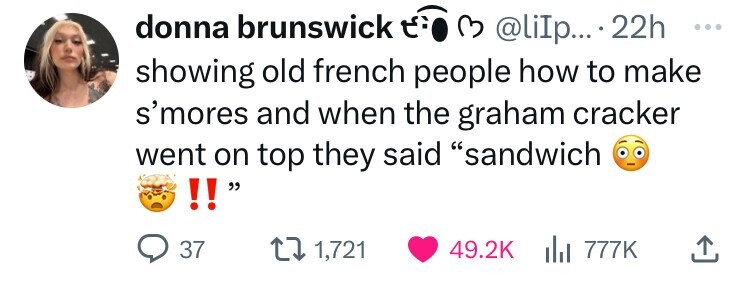 donna brunswick E. 3 @liIp... . 22h ... showing old french people how to make s'mores and when the graham cracker went on top they said sandwich !! 37 1,721 49.2K del 777K