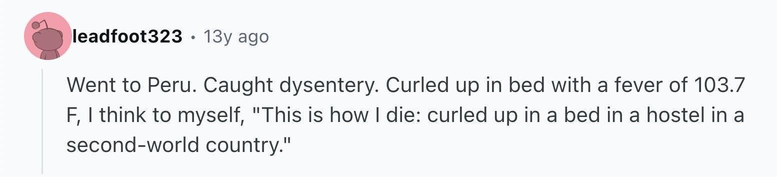 leadfoot323 . 13y ago Went to Peru. Caught dysentery. Curled up in bed with a fever of 103.7 F, I think to myself, This is how I die: curled up in a bed in a hostel in a second-world country.