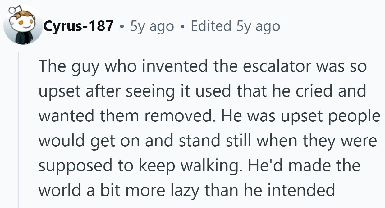 Cyrus-187 . 5y ago Edited 5y ago The guy who invented the escalator was so upset after seeing it used that he cried and wanted them removed. Не was upset people would get on and stand still when they were supposed to keep walking. He'd made the world a bit more lazy than he intended