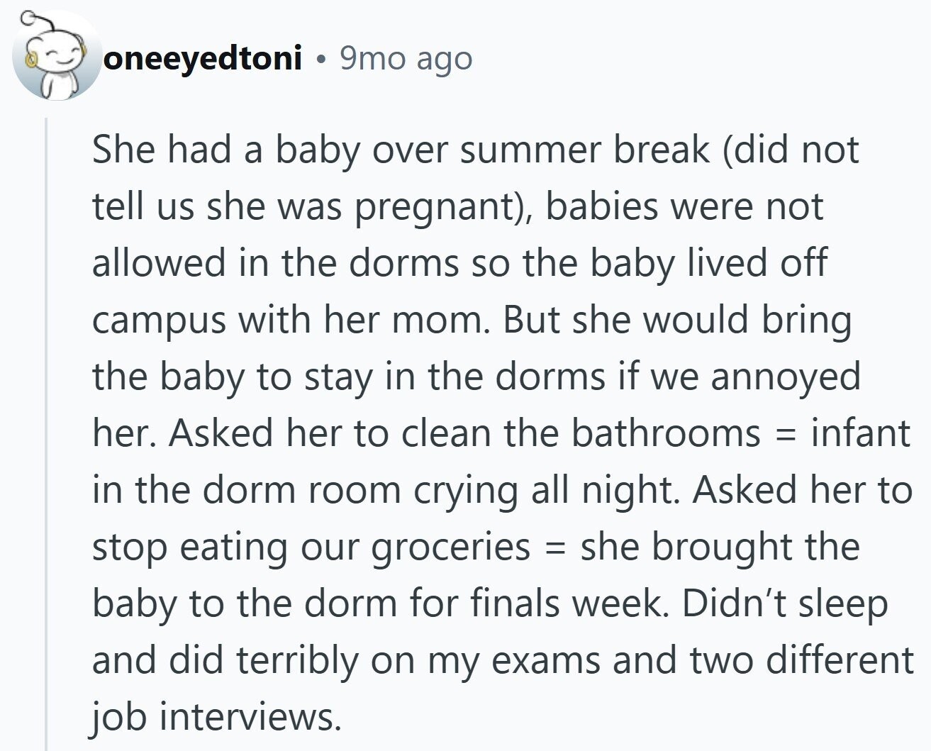 oneeyedtoni 9mo ago She had a baby over summer break (did not tell us she was pregnant), babies were not allowed in the dorms so the baby lived off campus with her mom. But she would bring the baby to stay in the dorms if we annoyed her. Asked her to clean the bathrooms = infant in the dorm room crying all night. Asked her to stop eating our groceries = she brought the baby to the dorm for finals week. Didn't sleep and did terribly on my exams and two different job interviews.