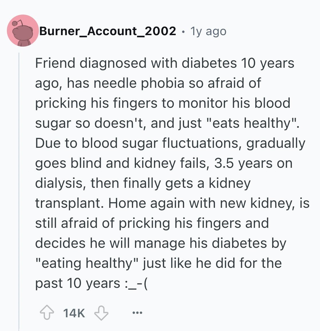 Burner_Account_2002 1y ago Friend diagnosed with diabetes 10 years ago, has needle phobia so afraid of pricking his fingers to monitor his blood sugar so doesn't, and just eats healthy. Due to blood sugar fluctuations, gradually goes blind and kidney fails, 3.5 years on dialysis, then finally gets a kidney transplant. Home again with new kidney, is still afraid of pricking his fingers and decides he will manage his diabetes by eating healthy just like he did for the past 10 years :--(: 14K ...