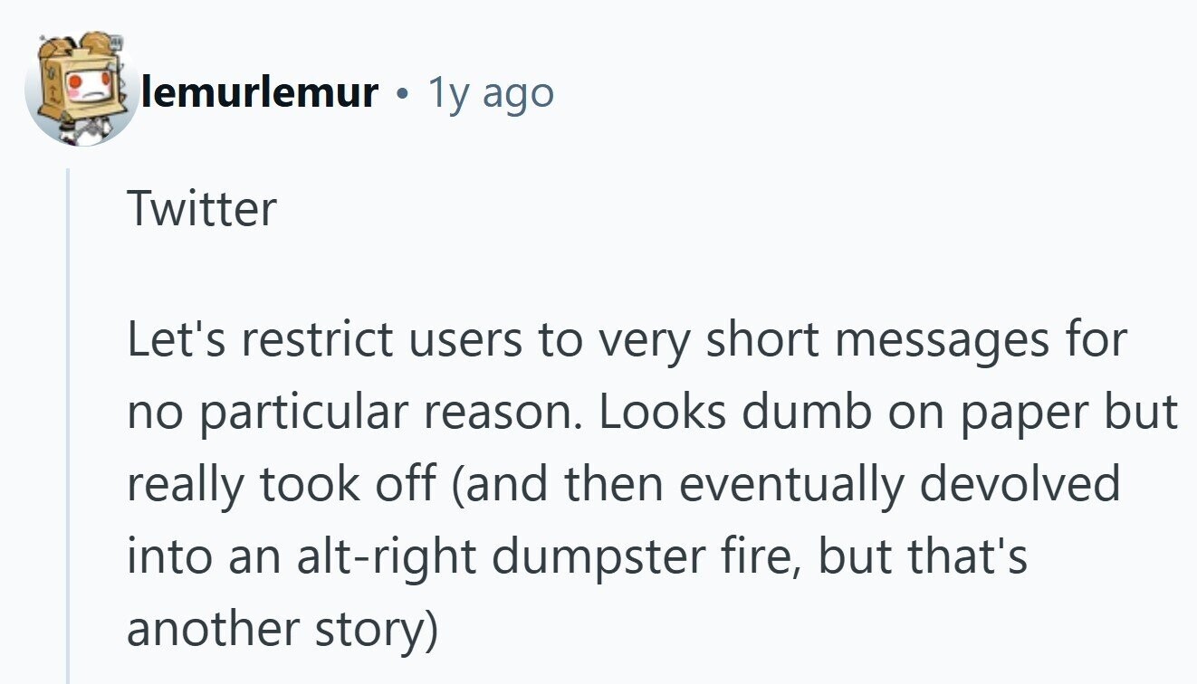 lemurlemur 1y ago Twitter Let's restrict users to very short messages for no particular reason. Looks dumb on paper but really took off (and then eventually devolved into an alt-right dumpster fire, but that's another story)