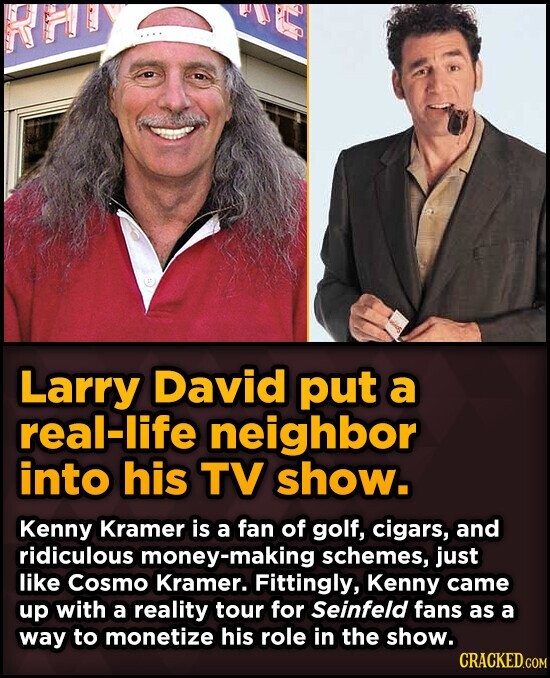 AUG RHD Larry David put a real-life neighbor into his TV show. Kenny Kramer is a fan of golf, cigars, and ridiculous money-making schemes, just like Cosmo Kramer. Fittingly, Kenny came up with a reality tour for Seinfeld fans as a way to monetize his role in the show. CRACKED.COM