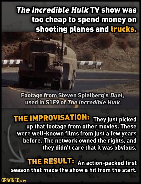The Incredible Hulk TV show was too cheap to spend money on shooting planes and trucks. Footage from Steven Spielberg's Duel, used in S1E9 of The Incredible Hulk THE IMPROVISATION: They just picked up that footage from other movies. These were well-known films from just a few years before. The network owned the rights, and they didn't care that it was obvious. THE RESULT: An action-packed first season that made the show a hit from the start. CRACKED.COM