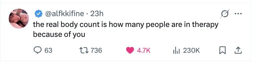 @alfkkifine 23h ... the real body count is how many people are in therapy because of you 63 736 4.7K 230K