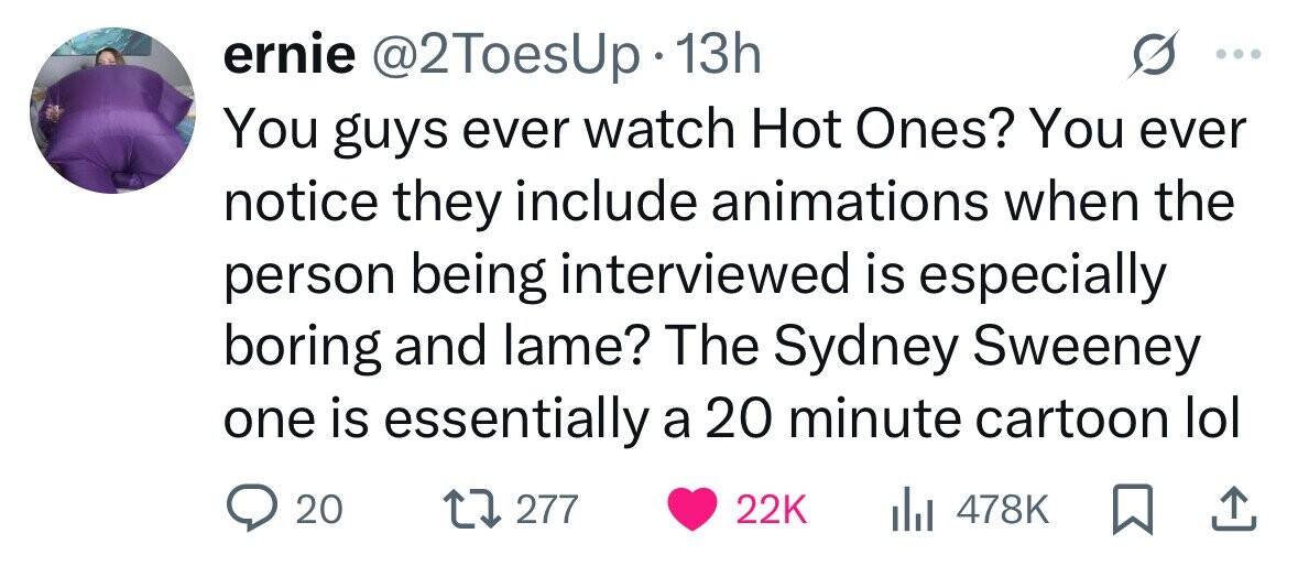 ernie @2ToesUp 13h You guys ever watch Hot Ones? You ever notice they include animations when the person being interviewed is especially boring and lame? The Sydney Sweeney one is essentially a 20 minute cartoon lol 20 277 22K del 478K 