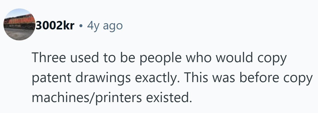 3002kr . 4y ago Three used to be people who would copy patent drawings exactly. This was before copy machines/printers existed. 