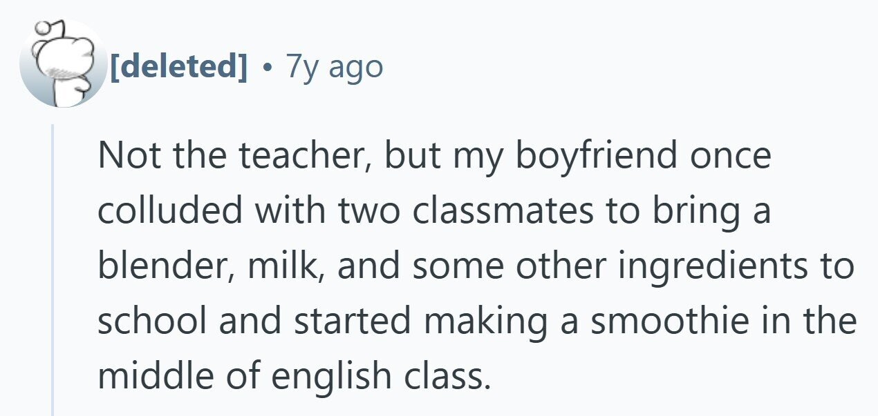  . 7y ago Not the teacher, but my boyfriend once colluded with two classmates to bring a blender, milk, and some other ingredients to school and started making a smoothie in the middle of english class. 