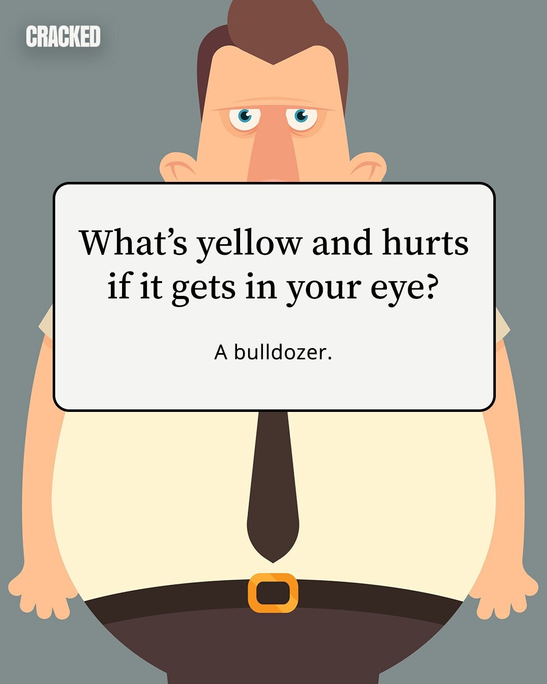 CRACKED What's yellow and hurts if it gets in your eye? A bulldozer. 