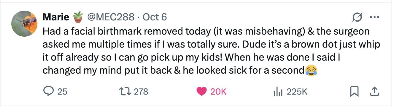 Marie @MEC288.C Oct 6 ... Had a facial birthmark removed today (it was misbehaving) & the surgeon asked me multiple times if I was totally sure. Dude it's a brown dot just whip it off already so I can go pick up my kids! When he was done I said I changed my mind put it back & he looked sick for a second 25 278 20K 225K 