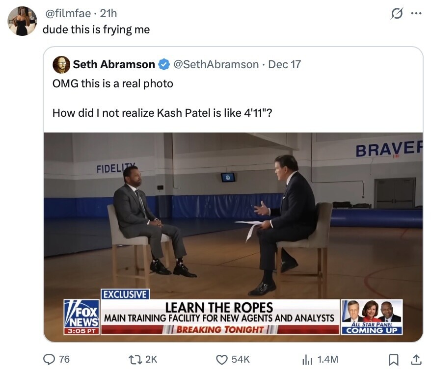 @filmfae 21h O ... dude this is frying me Seth Abramson @SethAbramson Dec 17 OMG this is a real photo How did I not realize Kash Patel is like 4'11? BRAVE FIDELITY EXCLUSIVE LEARN THE ROPES FOX MAIN TRAINING FACILITY FOR NEW AGENTS AND ANALYSTS NEWS ALL STAR PANEL 3:05 PT BREAKING TONIGHT COMING UP 76 2K 54K 1.4M 
