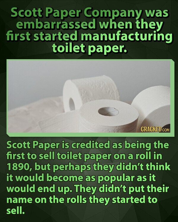Scott Paper Company was embarrassed when they first started manufacturing toilet paper. CRACKED.COM Scott Paper is credited as being the first to sell toilet paper on a roll in 1890, but perhaps they didn't think it would become as popular as it would end up. They didn't put their name on the rolls they started to sell.