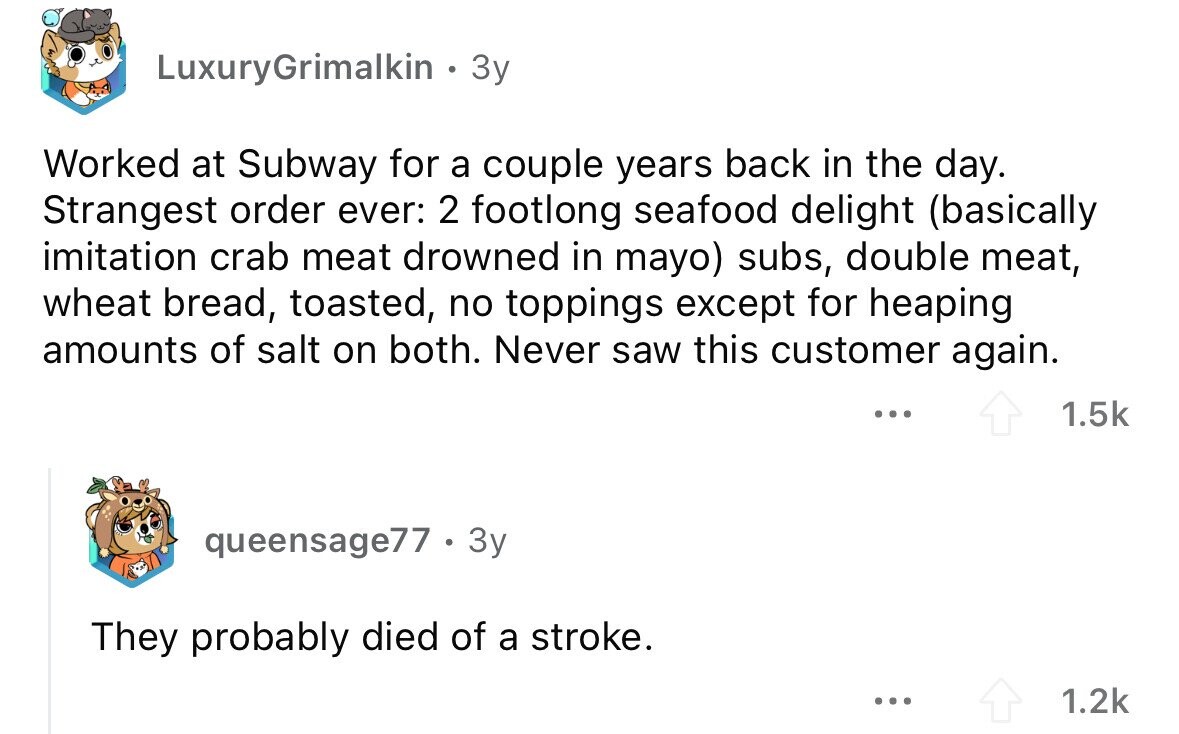 LuxuryGrimalkin . 3y Worked at Subway for a couple years back in the day. Strangest order ever: 2 footlong seafood delight (basically imitation crab meat drowned in mayo) subs, double meat, wheat bread, toasted, no toppings except for heaping amounts of salt on both. Never saw this customer again. ... 1.5k queensage77 . 3y They probably died of a stroke. ... 1.2k