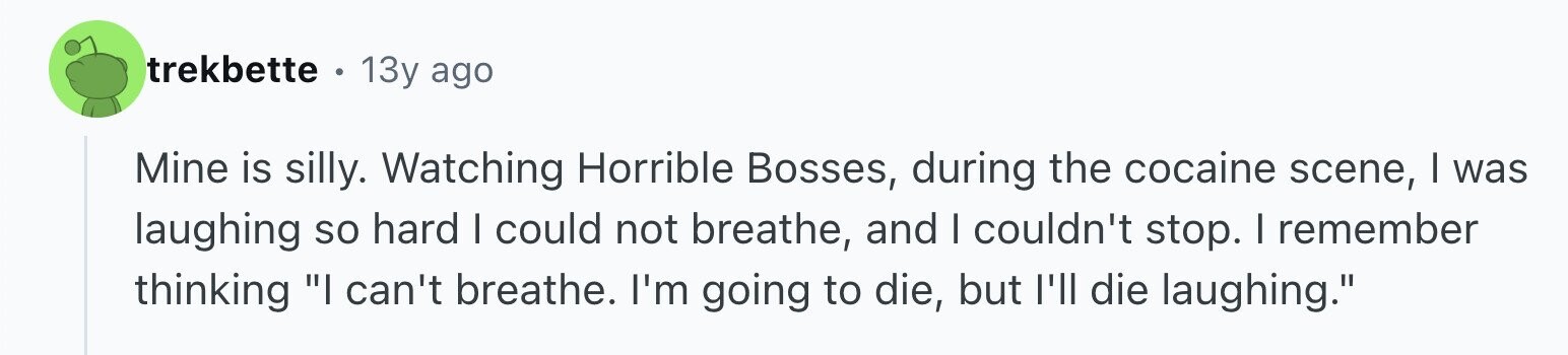 trekbette 13y ago Mine is silly. Watching Horrible Bosses, during the cocaine scene, I was laughing so hard I could not breathe, and I couldn't stop. I remember thinking I can't breathe. I'm going to die, but I'll die laughing.