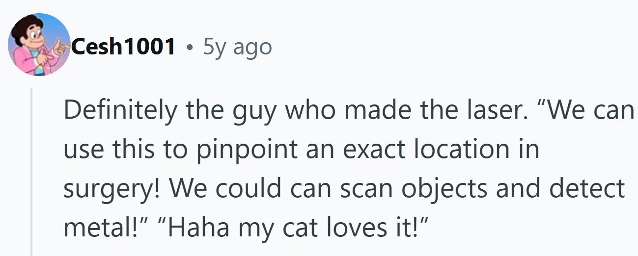 Cesh1001 . 5y ago Definitely the guy who made the laser. We can use this to pinpoint an exact location in surgery! We could can scan objects and detect metal! Haha my cat loves it!