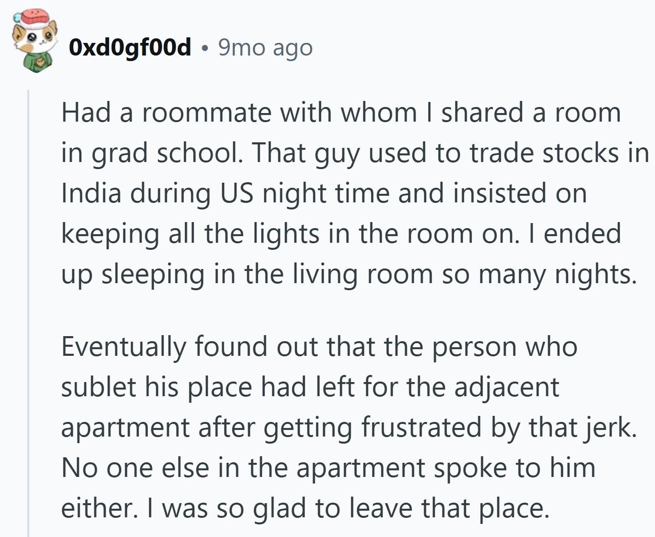 0xd0gf00d 9mo ago Had a roommate with whom I shared a room in grad school. That guy used to trade stocks in India during US night time and insisted on keeping all the lights in the room on. I ended up sleeping in the living room so many nights. Eventually found out that the person who sublet his place had left for the adjacent apartment after getting frustrated by that jerk. No one else in the apartment spoke to him either. I was so glad to leave that place.