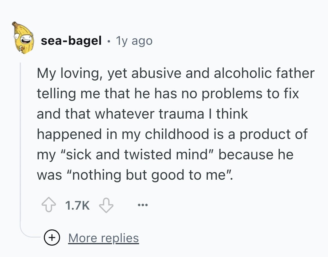 sea-bagel a 1y ago My loving, yet abusive and alcoholic father telling me that he has no problems to fix and that whatever trauma I think happened in my childhood is a product of my sick and twisted mind because he was nothing but good to me. 1.7K ... + More replies