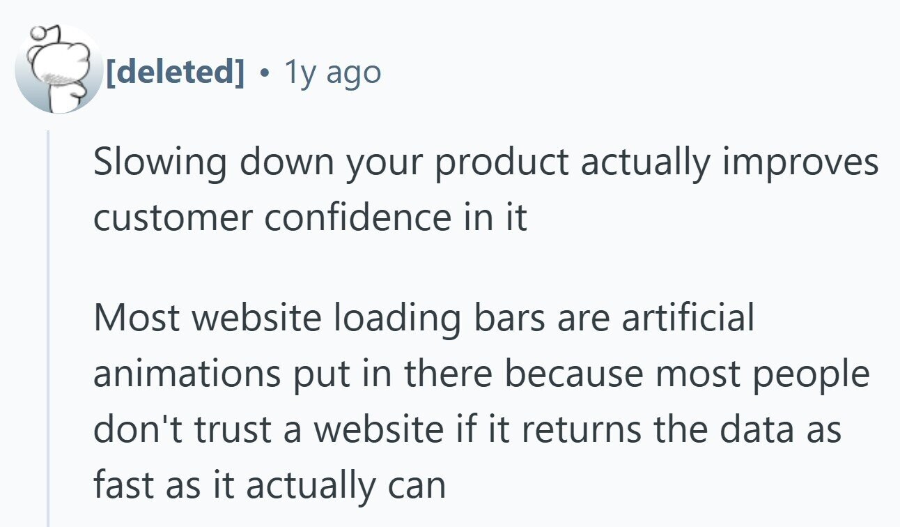 . 1y ago Slowing down your product actually improves customer confidence in it Most website loading bars are artificial animations put in there because most people don't trust a website if it returns the data as fast as it actually can