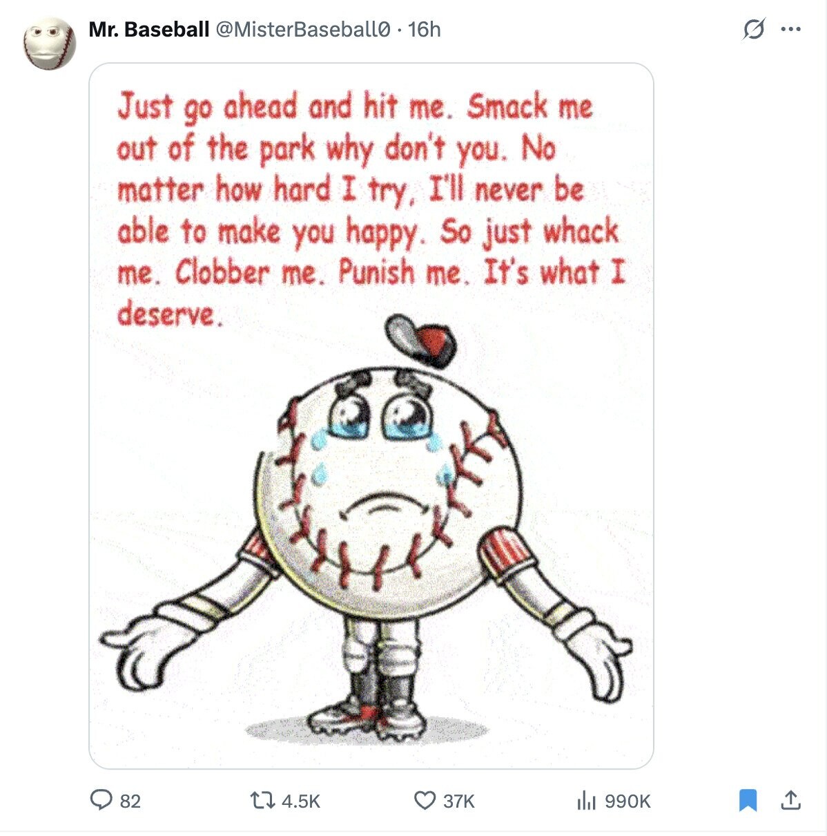 Mr. Baseball @MisterBaseballo. 16h O ... Just go ahead and hit me. Smack me out of the park why don't you. No matter how hard I try, I'll never be able to make you happy. So just whack me. Clobber me. Punish me. It's what I deserve. 82 4.5K 37K 990K