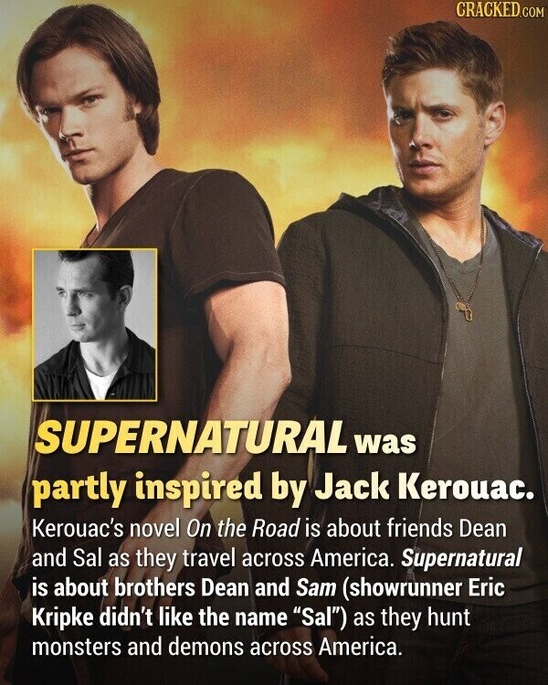 CRACKED.COM SUPERNATURAL was partly inspired by Jack Kerouac. Kerouac's novel On the Road is about friends Dean and Sal as they travel across America. Supernatural is about brothers Dean and Sam (showrunner Eric Kripke didn't like the name Sal) as they hunt monsters and demons across America.