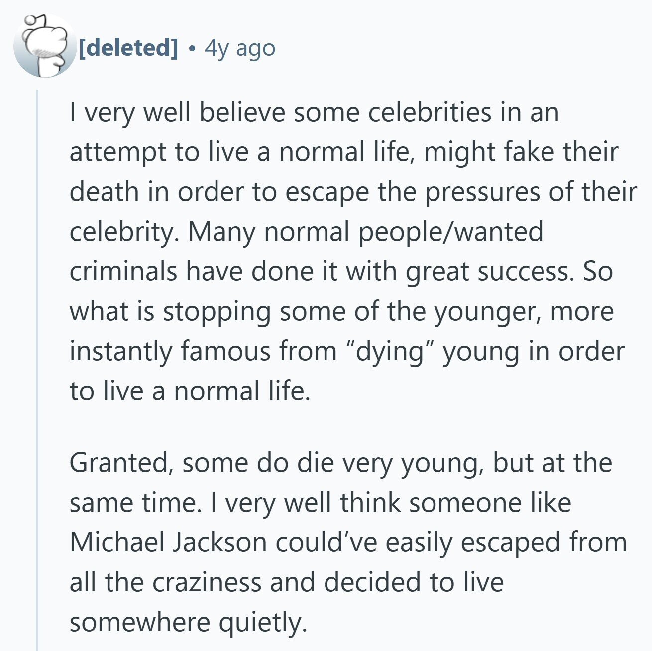  a 4y ago | very well believe some celebrities in an attempt to live a normal life, might fake their death in order to escape the pressures of their celebrity. Many normal people/wanted criminals have done it with great success. So what is stopping some of the younger, more instantly famous from dying young in order to live a normal life. Granted, some do die very young, but at the same time. I very well think someone like Michael Jackson could've easily escaped from all the craziness and decided to live somewhere quietly. 