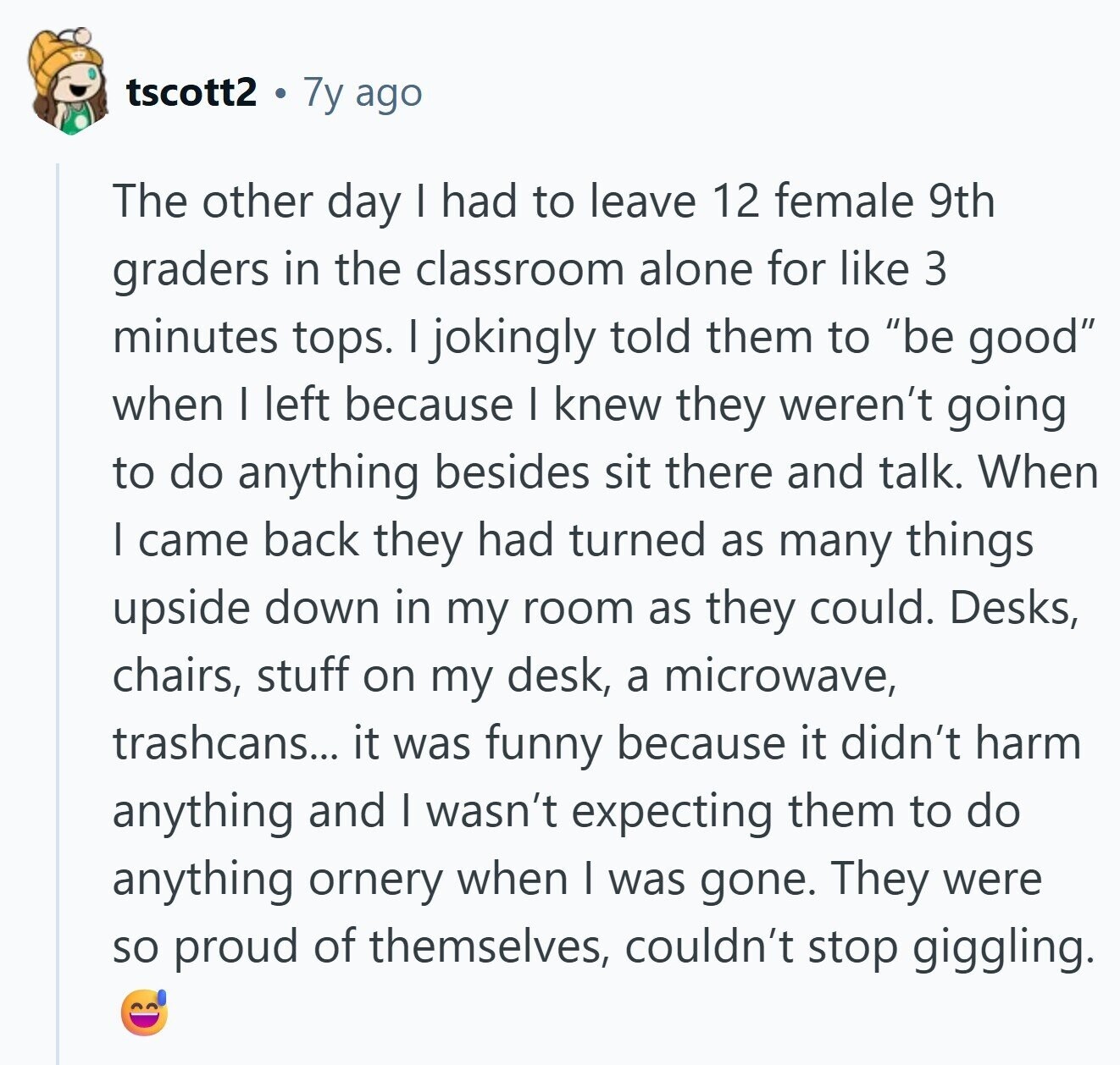 tscott2 7y ago The other day I had to leave 12 female 9th graders in the classroom alone for like 3 minutes tops. I jokingly told them to be good when I left because I knew they weren't going to do anything besides sit there and talk. When I came back they had turned as many things upside down in my room as they could. Desks, chairs, stuff on my desk, a microwave, trashcans... it was funny because it didn't harm anything and I wasn't expecting them to do anything ornery when I was gone. They were so proud of 