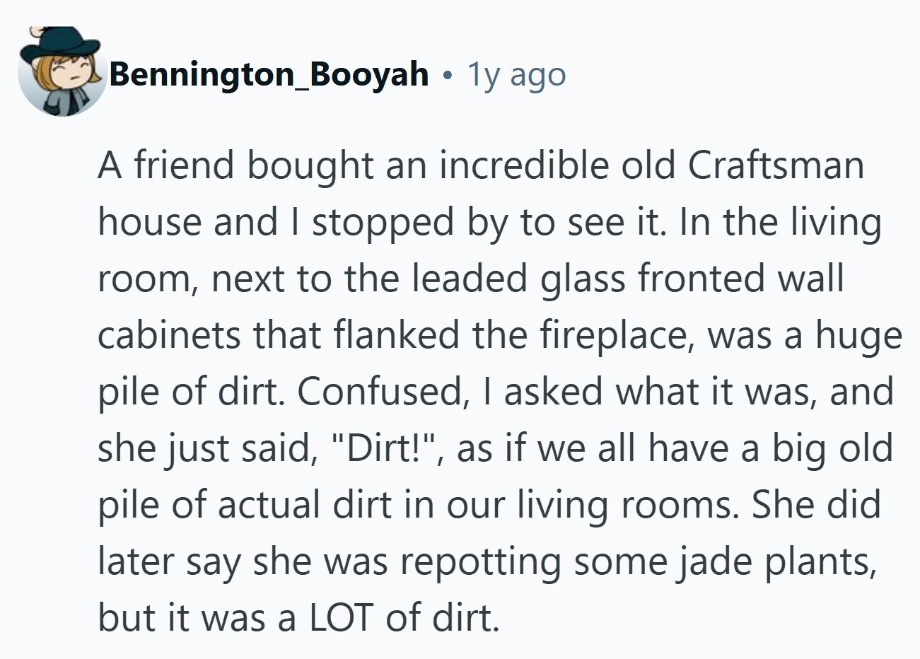 Bennington_Booyah 1y ago A friend bought an incredible old Craftsman house and I stopped by to see it. In the living room, next to the leaded glass fronted wall cabinets that flanked the fireplace, was a huge pile of dirt. Confused, I asked what it was, and she just said, Dirt!, as if we all have a big old pile of actual dirt in our living rooms. She did later say she was repotting some jade plants, but it was a LOT of dirt. 