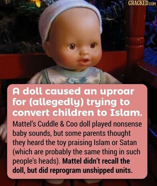 CRACKED.COM A doll caused an uproar for (allegedly) trying to convert children to Islam. Mattel's Cuddle & Coo doll played nonsense baby sounds, but some parents thought they heard the toy praising Islam or Satan (which are probably the same thing in such people's heads). Mattel didn't recall the doll, but did reprogram unshipped units.