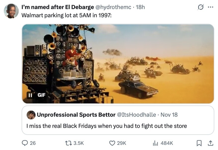 G I'm named after El Debarge @hydrothemc 18h ... Walmart parking lot at 5AM in 1997: GIF Unprofessional Sports Bettor @ItsHoodhalle Nov 18 I miss the real Black Fridays when you had to fight out the store 26 3.5K 29K to 484K 