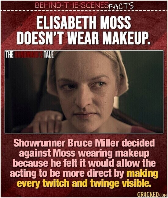BEHIND-THE-SCENES FACTS ELISABETH MOSS DOESN'T WEAR MAKEUP. THE HANDMAID'S TALE Showrunner Bruce Miller decided against Moss wearing makeup because he felt it would allow the acting to be more direct by making every twitch and twinge visible. CRACKED.COM