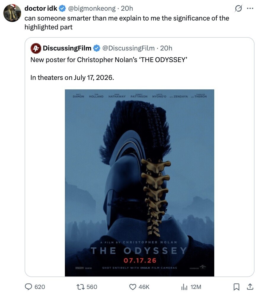 doctor idk G ... @bigmonkeong 20h can someone smarter than me explain to me the significance of the highlighted part 4F DiscussingFilm @DiscussingFilm.20h New poster for Christopher Nolan's 'THE ODYSSEY' In theaters on July 17, 2026. MATT THE AHRC HOBERT LAPITA DAMON HOLLAND HATHAWAY PATTINSON NYONG'O ZENDAYA THERON A FILM BY CHRISTOPHER NOLAN THE ODYSSEY 07.17.26 SYSCOPY SHOT ENTIRELY WITH IMAX FILM CAMERAS 620 560 46K 12M 