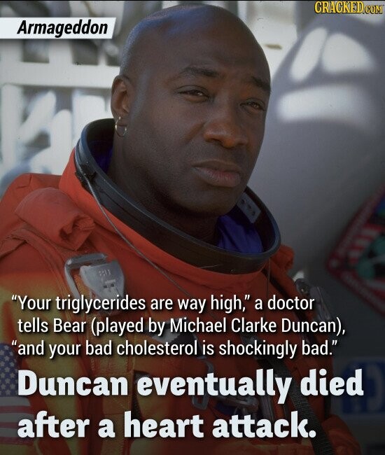 Armageddon Your triglycerides are way high, a doctor tells Bear (played by Michael Clarke Duncan), and your bad cholesterol is shockingly bad. Duncan eventually died after a heart attack.