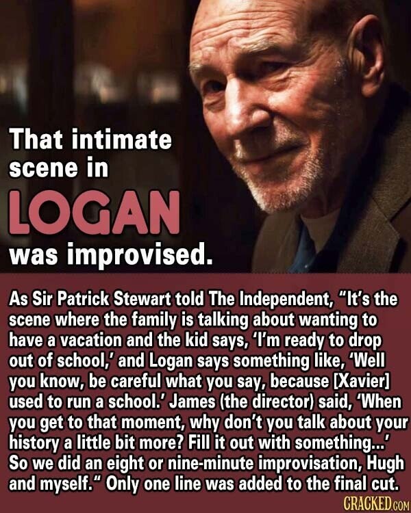 That intimate scene in LOGAN was improvised. As Sir Patrick Stewart told The Independent, It's the scene where the family is talking about wanting to have a vacation and the kid says, 'I'm ready to drop out of school,' and Logan says something like, 'Well you know, be careful what you say, because [Xavier] used to run a school.' James (the director) said, 'When you get to that moment, why don't you talk about your history a little bit more? Fill it out with something...' So we did an eight or nine-minute improvisation, Hugh and myself. Only one line was