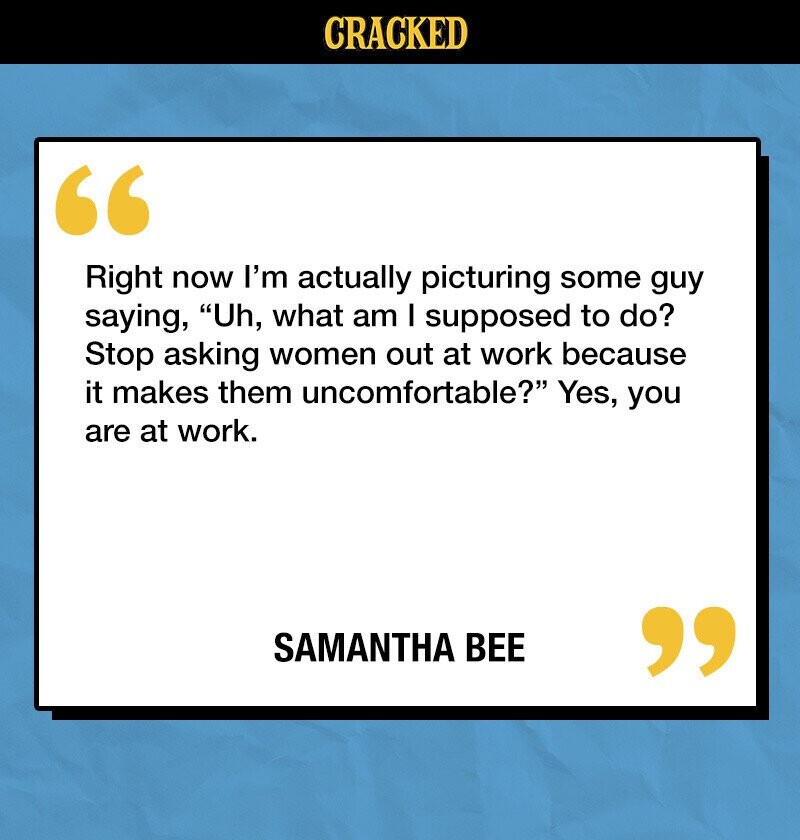 CRACKED Right now I'm actually picturing some guy saying, Uh, what am I supposed to do? Stop asking women out at work because it makes them uncomfortable? Yes, you are at work. SAMANTHA BEE 