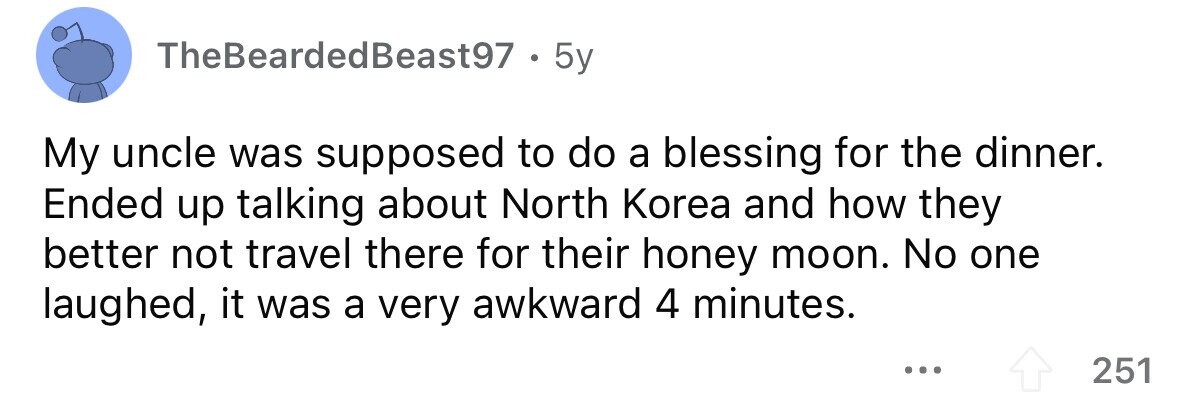 TheBeardedBeast97 . 5y My uncle was supposed to do a blessing for the dinner. Ended up talking about North Korea and how they better not travel there for their honey moon. No one laughed, it was a very awkward 4 minutes. ... 251