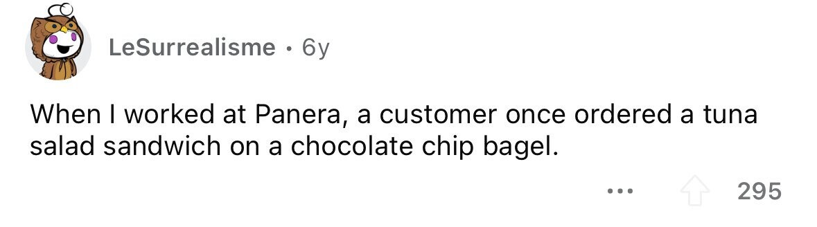 LeSurrealisme . 6y When I worked at Panera, a customer once ordered a tuna salad sandwich on a chocolate chip bagel. ... 295