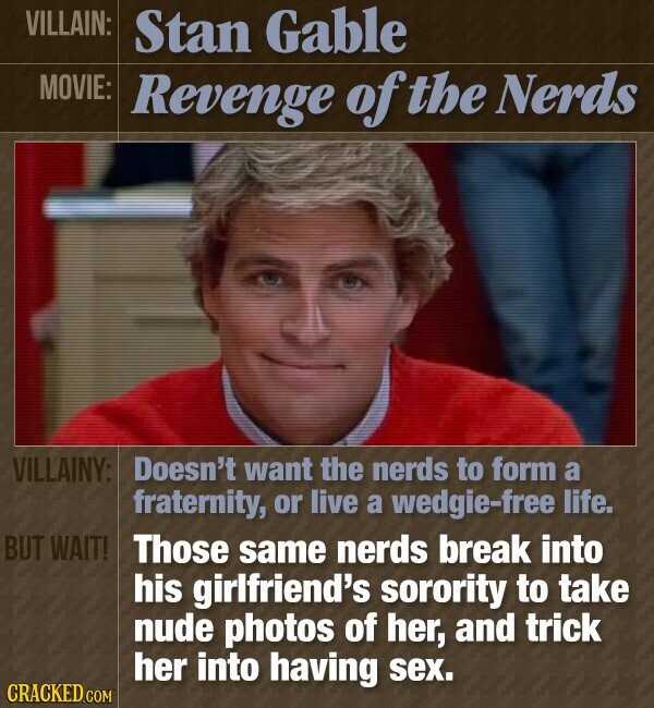 VILLAIN: Stan Gable MOVIE: Revenge of the Nerds VILLAINY: Doesn't want the nerds to form a fraternity, or live a wedgie-free life. BUT WAIT! Those same nerds break into his girlfriend's sorority to take nude photos of her, and trick her into having sex. CRACKED.COM