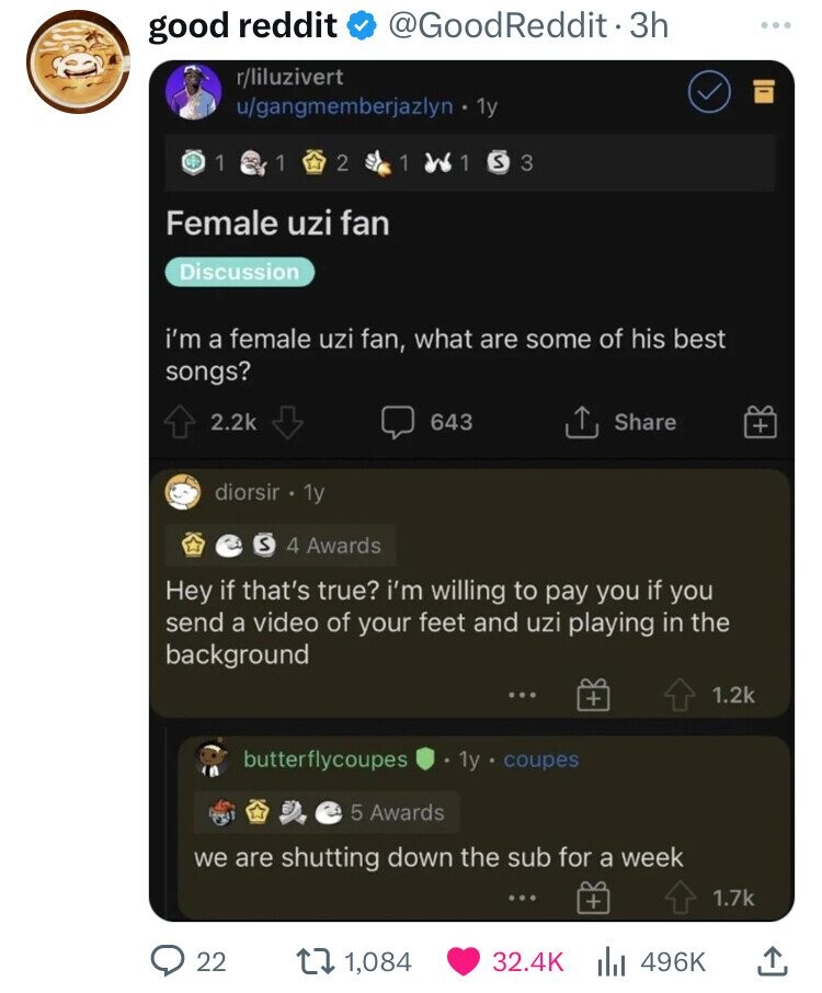 @GoodReddit 3h good reddit r/liluzivert u/gangmemberjazlyn 1y 1 1 2 1 1 S 3 Female uzi fan Discussion i'm a female uzi fan, what are some of his best songs? 2.2k 643 Share + diorsir 1y S 4 Awards Hey if that's true? i'm willing to pay you if you send a video of your feet and uzi playing in the background 1.2k + butterflycoupes 1y coupes 5 Awards we are shutting down the sub for a week 1.7k + 22 1,084 32.4K 496K 