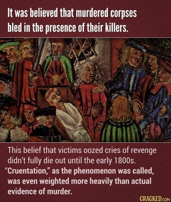 It was believed that murdered corpses bled in the presence of their killers. This belief that victims oozed cries of revenge didn't fully die out until the early 1800s. Cruentation, as the phenomenon was called, was even weighted more heavily than actual evidence of murder. CRACKED.COM
