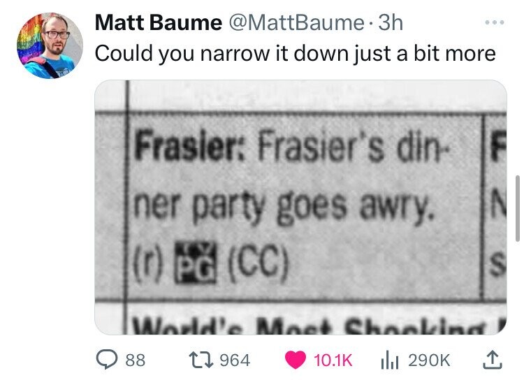 Matt Baume @MattBaume 3h ... Could you narrow it down just a bit more Frasier: Frasier's din- F N ner party goes awry. (г) PG TV (CC) $ World's Moot Shookind 88 964 10.1K del 290K