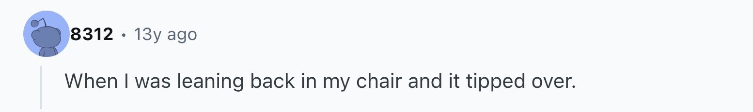 8312 13y ago When I was leaning back in my chair and it tipped over.