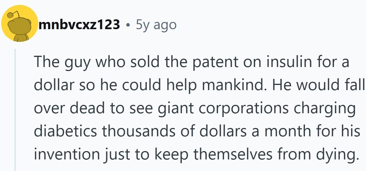 mnbvcxz123 . 5y ago The guy who sold the patent on insulin for a dollar so he could help mankind. Не would fall over dead to see giant corporations charging diabetics thousands of dollars a month for his invention just to keep themselves from dying.